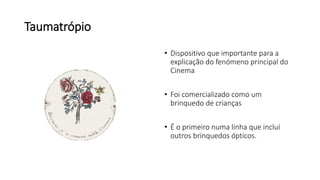 Taumatrópio
• Dispositivo que importante para a
explicação do fenómeno principal do
Cinema
• Foi comercializado como um
brinquedo de crianças
• É o primeiro numa linha que incluí
outros brinquedos ópticos.
 