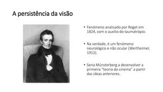 A persistência da visão
• Fenómeno analisado por Roget em
1824, com o auxílio do taumatrópio.
• Na verdade, é um fenómeno
neurológico e não ocular (Wertheimer,
1912).
• Seria Münsterberg a desenvolver a
primeira “teoria do cinema” a partir
das ideas anteriores.
 