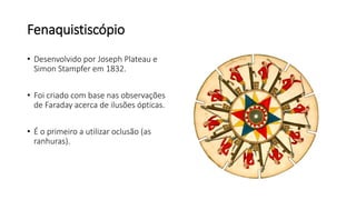 Fenaquistiscópio
• Desenvolvido por Joseph Plateau e
Simon Stampfer em 1832.
• Foi criado com base nas observações
de Faraday acerca de ilusões ópticas.
• É o primeiro a utilizar oclusão (as
ranhuras).
 