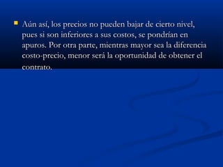  Aún así, los precios no pueden bajar de cierto nivel,Aún así, los precios no pueden bajar de cierto nivel,
pues si son inferiores a sus costos, se pondrían enpues si son inferiores a sus costos, se pondrían en
apuros. Por otra parte, mientras mayor sea la diferenciaapuros. Por otra parte, mientras mayor sea la diferencia
costo-precio, menor será la oportunidad de obtener elcosto-precio, menor será la oportunidad de obtener el
contrato.contrato.
 