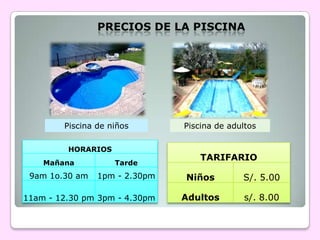 PRECIOS DE LA PISCINA




        Piscina de niños       Piscina de adultos

         HORARIOS
                                   TARIFARIO
    Mañana          Tarde
 9am 1o.30 am   1pm - 2.30pm   Niños         S/. 5.00

11am - 12.30 pm 3pm - 4.30pm   Adultos        s/. 8.00
 