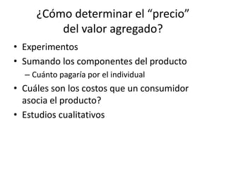 ¿Cómo determinar el “precio”
         del valor agregado?
• Experimentos
• Sumando los componentes del producto
  – Cuánto pagaría por el individual
• Cuáles son los costos que un consumidor
  asocia el producto?
• Estudios cualitativos
 