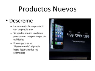 Productos Nuevos
• Descreme
 – Lanzamiento de un producto
   con un precio alto.
 – Se venden menos unidades
   pero con un margen mayor de
   utilidades
 – Poco a poco se va
   “descremando” el precio
   hasta llegar a todos los
   segmentos
 