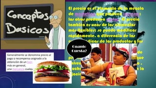 Generalmente se denomina precio al
pago o recompensa asignado a la
obtención de un bien o servicio o,
más en general,
una mercancía cualquiera.

El precio es el elemento de la mezcla
de marketing que produce ingresos;
los otros producen costos. El precio
también es unos de los elementos
más flexibles: se puede modificar
rápidamente, a diferencia de las
características de los productos y los
Cuanto
compromisos con el canal.
AlCuesta? tiempo, la competencia de
mismo
precios es el problema más grave que
enfrentan las empresas. Pese a ello ,
muchas empresas no manejan bien la
fijación de precios.
3

 