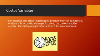 Costos Variables
• Son aquellos que están relacionados directamente con su negocio,
es decir si la actividad del negocio crece, tus costos también
crecen. Por ejemplo pagar horas extras a tus colaboradores.
 