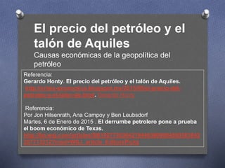 Referencia:
Gerardo Honty. El precio del petróleo y el talón de Aquiles.
http://crisis-economica.blogspot.mx/2015/05/el-precio-del-
petroleo-y-el-talon-de.html. Gerardo Honty
Referencia:
Por Jon Hilsenrath, Ana Campoy y Ben Leubsdorf
Martes, 6 de Enero de 2015 . El derrumbe petrolero pone a prueba
el boom económico de Texas.
http://lat.wsj.com/articles/SB10277303042194463909004580383842
257713212?mod=WSJ_article_EditorsPicks
El precio del petróleo y el
talón de Aquiles
Causas económicas de la geopolítica del
petróleo
 