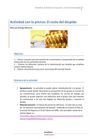 Actividad: Actividad con la prensa . El coste del despido  1 




Actividad con la prensa: El coste del despido 
Manuel Ortega Moreno 




   OBJECTIUS DE L’ACTIVITAT.


                                                                             
   Objetivos 
    
   1 –  Utilizar la prensa como herramienta de conocimiento y comprensión de la realidad 
   relacionada con los contenidos del área. 
   2  –    Conocer  las  diferentes  cuantías  de  la  indemnización  por  despido  que  establece 
   nuestro sistema laboral. 
   3 –  Valorar críticamente la estructura contractual del mercado laboral. 




   Dinámica de la actividad 


       • Agrupamiento:  La actividad se puede realizar individualmente o en grupo.  El 
         profesor puede decidir libremente la composición de los grupos en función de 
         sus  características,  pero  tendrá  que  establecer  las  normas  de  trabajo;  por 
         ejemplo, se puede organizar una exposición ante el grupo clase para exponer 
         las  conclusiones  a  las  que  han  llegado  los  diferentes  grupos  y  provocar  el 
         debate. 
       • Material necesario:  El artículo de prensa de referencia.  En este caso se trata 
         de “La necesaria racionalización del despido”. Publicado en el diario El PAIS, en 
         la sección de Negocios el 15 de Febrero de 2009.  Esta accesible a través de la 
         edición digital  en: 
         http://www.elpais.com/articulo/semana/necesaria/racionalizacion/despido/el
         pepueconeg/20090215elpneglse_11/Tes  
          




                                            Santillana   
                                            Profesional   
 