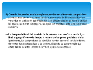d) Cuando los precios son homogéneos pueden ser altamente competitivos.
   Mientras más exclusivo sea un servicio, mayor será la discrecionalidad del
   vendedor en la fijación del precio. En tales circunstancias, es posible utilizar
   los precios como un indicador de calidad; sin embargo, esta idea es un tanto
   subjetiva.

e) La inseparabilidad del servicio de la persona que lo ofrece puede fijar
   límites geográficos o de tiempo a los mercados que es posible atender.
   Igualmente, los compradores de servicios pueden buscar el servicio dentro
   de ciertas zonas geográficas o de tiempo. El grado de competencia que
   opera dentro de estos límites influye en los precios cobrados.
 