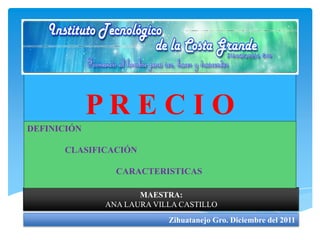 PRECIO
DEFINICIÓN

      CLASIFICACIÓN

               CARACTERISTICAS

                    MAESTRA:
             ANA LAURA VILLA CASTILLO
                          Zihuatanejo Gro. Diciembre del 2011
 