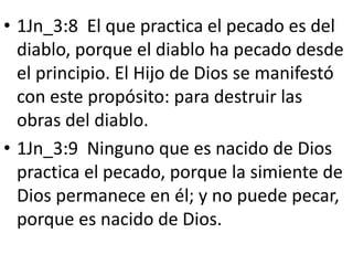 • 1Jn_3:8 El que practica el pecado es del
diablo, porque el diablo ha pecado desde
el principio. El Hijo de Dios se manifestó
con este propósito: para destruir las
obras del diablo.
• 1Jn_3:9 Ninguno que es nacido de Dios
practica el pecado, porque la simiente de
Dios permanece en él; y no puede pecar,
porque es nacido de Dios.
 