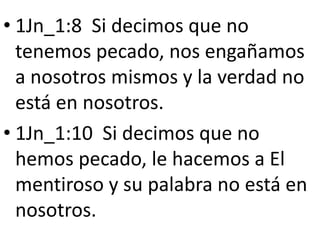 • 1Jn_1:8 Si decimos que no
tenemos pecado, nos engañamos
a nosotros mismos y la verdad no
está en nosotros.
• 1Jn_1:10 Si decimos que no
hemos pecado, le hacemos a El
mentiroso y su palabra no está en
nosotros.
 