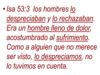 •Isa 53:3 los hombres lo
despreciaban y lo rechazaban.
Era un hombre lleno de dolor,
acostumbrado al sufrimiento.
Como a alguien que no merece
ser visto, lo despreciamos, no
lo tuvimos en cuenta.
 