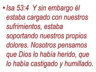 •Isa 53:4 Y sin embargo él
estaba cargado con nuestros
sufrimientos, estaba
soportando nuestros propios
dolores. Nosotros pensamos
que Dios lo había herido, que
lo había castigado y humillado.
 