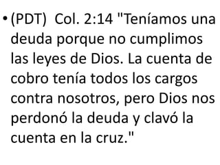 •(PDT) Col. 2:14 "Teníamos una
deuda porque no cumplimos
las leyes de Dios. La cuenta de
cobro tenía todos los cargos
contra nosotros, pero Dios nos
perdonó la deuda y clavó la
cuenta en la cruz."
 