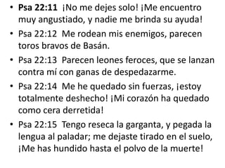 • Psa 22:11 ¡No me dejes solo! ¡Me encuentro
muy angustiado, y nadie me brinda su ayuda!
• Psa 22:12 Me rodean mis enemigos, parecen
toros bravos de Basán.
• Psa 22:13 Parecen leones feroces, que se lanzan
contra mí con ganas de despedazarme.
• Psa 22:14 Me he quedado sin fuerzas, ¡estoy
totalmente deshecho! ¡Mi corazón ha quedado
como cera derretida!
• Psa 22:15 Tengo reseca la garganta, y pegada la
lengua al paladar; me dejaste tirado en el suelo,
¡Me has hundido hasta el polvo de la muerte!
 