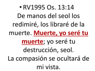 •RV1995 Os. 13:14
De manos del seol los
redimiré, los libraré de la
muerte. Muerte, yo seré tu
muerte; yo seré tu
destrucción, seol.
La compasión se ocultará de
mi vista.
 