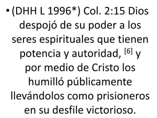 • (DHH L 1996*) Col. 2:15 Dios
despojó de su poder a los
seres espirituales que tienen
potencia y autoridad, [6] y
por medio de Cristo los
humilló públicamente
llevándolos como prisioneros
en su desfile victorioso.
 