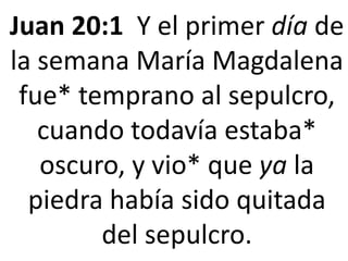 Juan 20:1 Y el primer día de
la semana María Magdalena
fue* temprano al sepulcro,
cuando todavía estaba*
oscuro, y vio* que ya la
piedra había sido quitada
del sepulcro.
 