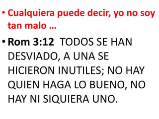 • Cualquiera puede decir, yo no soy
tan malo …
•Rom 3:12 TODOS SE HAN
DESVIADO, A UNA SE
HICIERON INUTILES; NO HAY
QUIEN HAGA LO BUENO, NO
HAY NI SIQUIERA UNO.
 