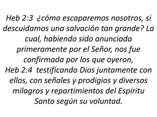 Heb 2:3 ¿cómo escaparemos nosotros, si
descuidamos una salvación tan grande? La
cual, habiendo sido anunciada
primeramente por el Señor, nos fue
confirmada por los que oyeron,
Heb 2:4 testificando Dios juntamente con
ellos, con señales y prodigios y diversos
milagros y repartimientos del Espíritu
Santo según su voluntad.
 
