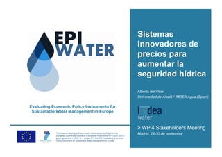 Sistemas
                                                                                   innovadores de
                                                                                   precios para
                                                                                   aumentar la
                                                                                   seguridad hídrica
                                                                                   Alberto del Villar
                                                                                   Universidad de Alcalá / IMDEA Agua (Spain)

Evaluating Economic Policy Instruments for
 Sustainable Water Management in Europe



                                                                                   > WP 4 Stakeholders Meeting
             The research leading to these results has received funding from the
             European Community’s Seventh Framework Programme (FP7/2007-2013) /
                                                                                   Madrid, 28-30 de noviembre
             grant agreement n° 265213 – project EPI-WATER “Evaluating Economic
             Policy Instrument for Sustainable Water Management in Europe”.
 