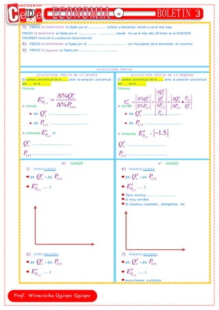 11
7) PRECIO DE COMPETENCIA: es fijado por el …………………. (oferta y demanda) tiende a ser el más bajo
PRECIO DE MONOPOLIO: es fijado por el ………………….. …………………..tiende ha ser el más alto (El límite es el PUNTODE
COURNOT inicio de la sustitución del producto)
8) PRECIO DE MONOPSONIO: es fijado por el ………………….. ………………….. (un monopolio de la demanda): en insumos
9) PRECIO DE oligopsonio: es fijado por ………………….. …………………..
ELASTICIDAD PRECIO
ELASTICIDAD PRECIO DE LA OFERTA
El cambio porcentual de la ……, ante la variación porcentual
del …… en el …………
Fórmula:
 Donde:
∆%
o
x
Q : ………………….…………………...
∆% ( )
x
P : ……………………………………....
 Interpreta
( )
x
o
P
E =2
o
x
Q : ………………….…………………....
( )
x
P : ………………….…………………....
ELASTICIDAD PRECIO DE LA DEMANDA
El cambio porcentual de la ……, ante la variación porcentual
del …… en el …………
Fórmula:
 Donde:
∆%
d
x
Q : ………………….…………………...
∆% ( )
x
P : ………………….…………………...
 Interpreta
( )
x
d
P
E = 1.5.

d
x
Q : ………………….…………………....
( )
x
P : ………………….…………………....
IV. CLASES
1) OFERTA ELASTICA
∆%
o
x
Q > ∆% ( )
x
P
( )
x
o
P
E ……. 1
2) OFERTA INELASTICA
∆%
o
x
Q < ∆% ( )
x
P
( )
x
o
P
E ……. 1
V. CLASES
6) DEMANDA ELASTICA
∆%
d
x
Q > ∆% ( )
x
P
( )
x
d
P
E ……. 1
Tiene muchos …………. …………………
Es muy sensible
Ej. Gaseosa, caramelos, detergentes, etc.
7) DEMANDA INELASTICA
∆%
d
x
Q < ∆% ( )
x
P
( )
x
d
P
E ……. 1
pocos bienes sustitutos
( )
( )
%
%
x
o
o x
P
x
Q
E
P


 ( )
( )
( )
( ) ( )
( )
%
%
x
d
x
d d d
x
d x x x
P d
x
x x x
x
Q
P
Q Q Q
E
P
P P Q
P

 
   

 
 