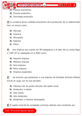15
C) Proceso económicos
D) Proceso productivo
E) Tecnología productiva
3.La sumatoria de las unidades económicas de la producción de un determinado
bien, se conoce como:
A) Mercado
B) Industria
C) Monopolio
D) Empresa
E) Precio
4. Una empresa que cuenta con 90 trabajadores y el valor de sus ventas llega
a 1,500 UIT es catalogado en el PERU como:
A) Pequeña empresa
B) Mediana empresa
C) Gran empresa
D) Micro empresa
E) Empresa cooperativa
5. Las acciones que pertenecen a una empresa de Sociedad Anónima Abierta
(S.A.A) en auge, son los que perciben.
A) Intereses más las partes alícuotas del capital social
B) Dividendos e Interés
C) Solo interés
D) Solo dividendos
E) Dividendos e intereses devengados
6.El capital social de las sociedades anónimas abiertas esta constituido por:
 