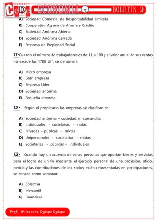 17
A) Sociedad Comercial de Responsabilidad Limitada
B) Cooperativa Agraria de Ahorro y Crédito
C) Sociedad Anónima Abierta
D) Sociedad Anónima Cerrada
E) Empresa de Propiedad Social
11.Cuando el número de trabajadores es de 11 a 100 y el valor anual de sus ventas
no excede las 1700 UIT, se denomina:
A) Micro empresa
B) Gran empresa
C) Empresa Líder
D) Sociedad anónima
E) Pequeña empresa
12. Según el propietario las empresas se clasifican en:
A) Sociedad anónima – sociedad en comandita
B) Individuales - societarias - mixtas
C) Privadas – públicas - mixtas
D) Unipersonales - societarias - mixtas
E) Societarias - públicas - individuales
13. Cuando hay un acuerdo de varias personas que aportan bienes y servicios
para el logro de un fin mediante el ejercicio personal de una profesión, oficio,
pericia y las contribuciones de los socios están representadas en participaciones,
se conoce como sociedad:
A) Colectiva
B) Mercantil
C) Financiera
 
