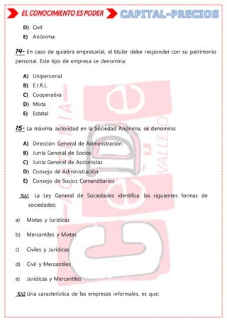 D) Civil
E) Anónima
14. En caso de quiebra empresarial, el titular debe responder con su patrimonio
personal. Este tipo de empresa se denomina:
A) Unipersonal
B) E.I.R.L.
C) Cooperativa
D) Mixta
E) Estatal
15. La máxima autoridad en la Sociedad Anónima, se denomina:
A) Dirección General de Administración
B) Junta General de Socios
C) Junta General de Accionistas
D) Consejo de Administración
E) Consejo de Socios Comanditarios
 La Ley General de Sociedades identifica las siguientes formas de
sociedades:
a) Mixtas y Jurídicas
b) Mercantiles y Mixtas
c) Civiles y Jurídicas
d) Civil y Mercantiles
e) Jurídicas y Mercantiles
 Una característica de las empresas informales, es que:
 