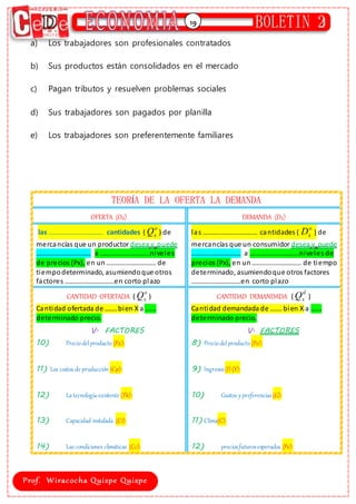 19
a) Los trabajadores son profesionales contratados
b) Sus productos están consolidados en el mercado
c) Pagan tributos y resuelven problemas sociales
d) Sus trabajadores son pagados por planilla
e) Los trabajadores son preferentemente familiares
TEORÍA DE LA OFERTA LA DEMANDA
OFERTA (OX) DEMANDA (DX)
las ………..………………… cantidades (
o
x
Q ) de
mercancías que un productor desea y puede
………..………………… a ………..………………niveles
de precios (Px), en un………..……………… de
tiempodeterminado, asumiendoque otros
factores ………..………………en corto plazo
las ………..………………… cantidades (
o
x
D ) de
mercancías que un consumidor desea y puede
………..……………… a ………..………………niveles de
precios (Px), en un………..……………… de tiempo
determinado, asumiendoque otros factores
………..………………en corto plazo
CANTIDAD OFERTADA (
o
x
Q )
Cantidad ofertada de ……. bien X a …...
determinado precio.
V. FACTORES
10) Preciodelproducto (Px):
11) Los costos de producción (Cp):
12) Latecnología existente (Tk):
13) Capacidad instalada (Ci):
14) Las condiciones climáticas (Cc):
CANTIDAD DEMANDADA (
d
x
Q )
Cantidad demandada de ……. bien X a …...
determinado precio.
V. FACTORES
8) Preciodelproducto (Px):
9) Ingresos(I) (Y):
10) Gustos y preferencias(G):
11) Clima(C):
12) preciosfuturosesperados (Pe):
 