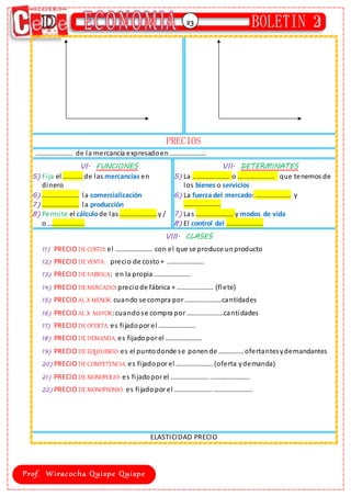 23
PRECIOS
…………………. de la mercancía expresadoen………………….
VI. FUNCIONES
5) Fija el …………de las mercancías en
dinero
6) …………………. la comercialización
7) …………………. la producción
8) Permite el cálculode las …………………. y /
o ………………….
VII. DETERMINATES
5) La …………………. o …………………. que tenemos de
los bienes o servicios
6) La fuerza del mercado: ………………… y
………………….
7) Las …………………. y modos de vida
8) El control del ………………….
VIII. CLASES
11) PRECIO DE COSTO:el …………………. con el que se produce unproducto
12) PRECIO DE VENTA: precio de costo + ………………….
13) PRECIO DE FABRICA: en la propia ………………….
14) PRECIO DE MERCADO:preciode fábrica + …………………. (flete)
15) PRECIO AL X MENOR: cuando se compra por ………………….cantidades
16) PRECIO AL X MAYOR:cuandose compra por ………………….cantidades
17) PRECIO DE OFERTA: es fijadopor el ………………….
18) PRECIO DE DEMANDA: es fijadopor el ………………….
19) PRECIO DE EQUILIBRIO: es el puntodonde se ponende ……………ofertantesydemandantes
20) PRECIO DE COMPETENCIA: es fijadopor el …………………. (oferta ydemanda)
21) PRECIO DE MONOPOLIO: es fijadopor el ………………….. …………………..
22) PRECIO DE MONOPSONIO: es fijadopor el ………………….. …………………..
ELASTICIDAD PRECIO
 