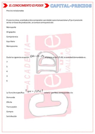 Precios relacionados
El precioúnico, acordadoentre comprador yvendedor para transaccionar yfija el preciode
venta enbase de producción, se conoce comopreciode:
Monopolio
Oligopolio
Competencia
Equilibrio
Monopsonio
Dada la siguiente ecuación:
8
Qdx Px
  el precio es de S/5.00, la cantidaddemandada es:
7
5
4
3
6
La funciónespecífica:
( )
qsx f Px
   ceteris– paribus, corresponde a la:
Demanda
Oferta
Transacción
Compra
Satisfacción
 
