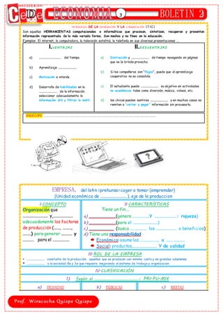 3
TECNOLOGÍAS DE LA INFORMACIÓN Y LA COMUNICACIÓN (T IC )
Son aquellas HERRAMIENTAS computacionales e informáticas que procesan, sintetizan, recuperan y presentan
información representada de la más variada forma. Son medios y no fines en la educación.
Ejemplos: El internet, la computadora, la televisión satelital, la telefonía en sus diversas presentaciones ...
I.VENTA JA S
a) ………………………….. del tiempo.
b) Aprendizaje ……………………….
c) Motivación e interés.
d) Desarrollo de habilidades en la
……………………… de la información.
seleccionar adecuadamente la
información útil y filtrar lo inútil.
II.D ESVENTA JA S
a) Distracción y ……………………… de tiempo navegando en páginas
que no le brinde provecho
b) Si los compañeros son “flojos”, puede que el aprendizaje
cooperativo no se consolide.
c) El estudiante puede ……………………… su objetivo en actividades
no académicas tales como diversión, música, videos, etc.
d) los chicos pueden sentirse ……………………… y en muchos casos se
remiten a “cortar y pegar” información sin procesarla.
INDECOPI: ……………………………………………………………………………………………………………………………………….
EMPRESA, del latin iprehunsa=coger o tomar (empremder)
(Unidad económica de ……………………….), eje de la produccion
I.CONCEPTO
Organización que
……………………… y …………………
adecuadamente los factores
de producción (……, ………,
………) para generar ………… y
………… para el ………………
II.CARACTERÍSTICAS
Tiene un fin….
a) ……………………….(genera ………………Y ……………………: riqueza)
b)……………………….(para el ………………………)
c) ……………………… (busca ……………… las …………………. o beneficios)
d)Tiene una responsabilidad
Económica: asume las ………………… o …….…………
Social: productos……………………… Y de calidad
III.ROL DE LA EMPRESA
 ……………………… constante de la producción; aquellos que se producen con mínimo costo y en grandes volumenes
 ……………………… a la sociedad Bs y Ss que requiere: mejorando el sistema de trabajo y organizacion
IV.CLASIFICACIÓN
1) Según el ……………………………………: PRI-PU-MIX
a) PRIVADAS b) PÚBLICAS c) MIXTAS
 
