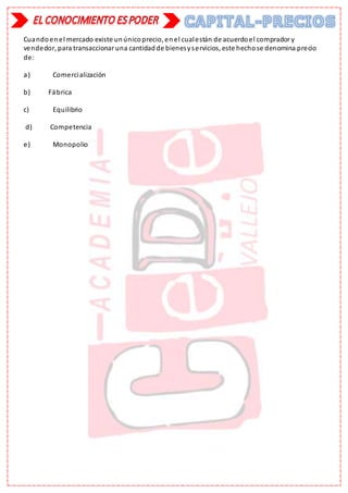 Cuandoenel mercado existe unúnicoprecio, enel cualestán de acuerdoel comprador y
vendedor, para transaccionar una cantidadde bienesyservicios, este hechose denomina precio
de:
a) Comercialización
b) Fábrica
c) Equilibrio
d) Competencia
e) Monopolio
 