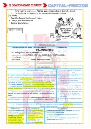  Esta inscrito en el …………… Público que corresponde a su domicilio social.
 Al disolverse la cooperativa los socios sólo responden con sus ……………………….
ÓRGANOS
• Asamblea General de Cooperativistas:
• Consejo de Administración
• Consejo de vigilancia
COOP + nombre
f) EMPRESASINFORMALES
Todas aquellas que están constituidas sin ……………………… y control del ……………………….
CARACTERISTICAS
- Los trabajadores son de preferencia ………………………
- ……………………… productos de empresas consolidadas en el mercado,
- ………tributan.
- No tienen ……………………… formal de trabajadores.
EMPRESAS QUE PRIORIZAN EL TRABAJO
I. EMPRESAS AUTOGESTIONARIAS II. EMPRESAS DE PROPIEDAD
SOCIAL.
 Son aquellas empresas que hacen uso de cualquier método, habilidad y estrategia
a través de las cuales los partícipes de una actividad puedan dirigirse hacia el logro
de sus objetivos con autonomía de gestión.
 Se realiza por medio del establecimiento de metas, planificación, programación,
seguimiento de tareas, autoevaluación, auto intervención y autodesarrollo.
 Es un proceso ejecutivo (en el contexto de un proceso de ejecución autónomo).
 La autogestión pretende el apoderamiento de los individuos para que cumplan
objetivos por sí mismos, como por ejemplo dentro de los departamentos de una
empresa
 La autogestión abarca varios aspectos de la organización, como la preparación
personal para asumir competencias, y el liderazgo y los equipos o grupos de
trabajo,
 La autogestión proviene del mundo de la administración de empresas, y en la
actualidad ha pasado a usarse en los campos de la educación y la psicología.
 Formación: por iniciativa de los
trabajadores
 Propietario: la empresa pertenece a los
trabajadores (no hay propiedad
individual de ninguno de los asociados)
 Las utilidades:
 una parte es para los trabajadores
 otra va a acumularse en un fondo
para las inversiones en la formación
 creación: en el Perú, se iniciaron en el
gobierno militar del General Juan
Velasco Alvarado en la década de los
años sesenta
 denominación: se le agrega las siglas
E.P.S.
III. EMPRESAS COOPERATIVAS En el Perú se formaron las cooperativas inicialmente para brindar servicios, especialmente
el ahorro, crédito y consumo.
a)D EFINIC IÓ N.
una forma de organización
social integrada por personas
físicas con base en intereses
comunes y en los principios
de solidaridad, esfuerzo
propio y ayuda mutua, con
el propósito de satisfacer
necesidades individuales y
b) C O NC EPTO .
Es una sociedad mercantil,
con denominación, de
capital variable fundacional,
representado por
certificados de aportación
nominativos, suscritas por
cooperativistas que
responden limitadamente,
c)PR INC IPIO S .
Libertad de asociación y retiro voluntario de los socios.
Administración democrática.
Limitación de intereses a algunas aportaciones de los
socios si así se pactara.
Distribución de los rendimientos en proporción a la
participación de los socios.
 
