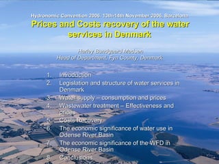Odense
PRB




                                                                                         Fyns Amt Natur- og Vandmiljøafdelingen
         Hydronomic Convention 2006. 13th-14th November 2006, Barcelona
         Prices and Costs recovery of the water
                  services in Denmark
                            Harley Bundgaard Madsen
                    Head of Department, Fyn County, Denmark


               1.    Introduction
               2.    Legislation and structure of water services in
                     Denmark
               3.    Water supply – consumption and prices
               4.    Wastewater treatment – Effectiveness and
                     prices
               5.    Costs Recovery
               6.    The economic significance of water use in
                     Odense River Basin
               7.    The economic significance of the WFD in
                     Odense River Basin
               8.    Conclusions                                      PRB_Maastricht_31okt03.NR