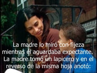 La madre lo miró con fijeza mientras él aguardaba expectante.  La madre tomó un lapicero y en el reverso de la misma hoja anotó: 