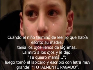 Cuando el niño terminó de leer lo que había escrito su madre,  tenía los ojos llenos de lágrimas.  La miró a los ojos y le dijo:  "Te quiero mamá...";  luego tomó el lapicero y escribió con letra muy grande: “TOTALMENTE PAGADO”. 