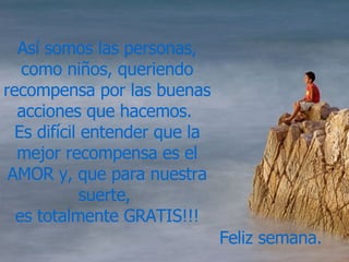Así somos las personas, como niños, queriendo recompensa por las buenas acciones que hacemos.  Es difícil entender que la mejor recompensa es el AMOR y, que para nuestra suerte,  es totalmente GRATIS!!! Feliz semana. 