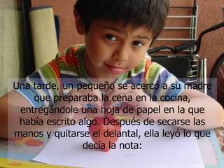 Una tarde, un pequeño se acercó a su madre que preparaba la cena en la cocina, entregándole una hoja de papel en la que había escrito algo. Después de secarse las manos y quitarse el delantal, ella leyó lo que decía la nota: 