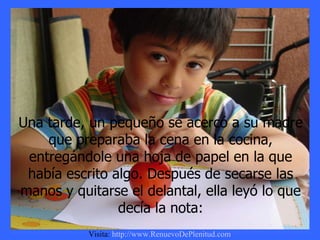 Una tarde, un pequeño se acercó a su madre que preparaba la cena en la cocina, entregándole una hoja de papel en la que había escrito algo. Después de secarse las manos y quitarse el delantal, ella leyó lo que decía la nota: Visita:  http://www.RenuevoDePlenitud.com 