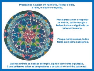Precisamos navegar em harmonia, rejeitar o ódio,
a raiva, o medo e o orgulho.
Precisamos amar e respeitar
os outros, para enxergar a
beleza inata e a dignidade de
todo ser humano.
Porque somos almas, todos
feitos da mesma substância.
Apenas unindo os nossos esforços, agindo como uma tripulação,
é que podemos evitar as tempestades e encontrar o caminho para casa.
 