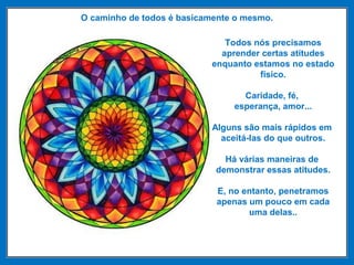 O caminho de todos é basicamente o mesmo.
Todos nós precisamos
aprender certas atitudes
enquanto estamos no estado
físico.
Caridade, fé,
esperança, amor...
Alguns são mais rápidos em
aceitá-las do que outros.
Há várias maneiras de
demonstrar essas atitudes.
E, no entanto, penetramos
apenas um pouco em cada
uma delas..
 