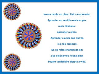 Nossa tarefa no plano físico é aprender.
Aprender no sentido mais amplo,
mais ilimitado:
aprender a amar.
Aprender a amar aos outros
e a nós mesmos.
Só os relacionamentos em
que colocamos nossa alma
trazem verdadeira alegria à vida.
 