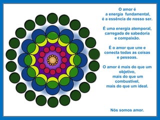 O amor é
a energia fundamental,
é a essência de nosso ser.
É uma energia atemporal,
carregada de sabedoria
e compaixão.
É o amor que une e
conecta todas as coisas
e pessoas.
O amor é mais do que um
objetivo,
mais do que um
combustível,
mais do que um ideal.
Nós somos amor.
 
