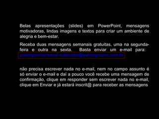 Belas apresentações (slides) em PowerPoint, mensagens
motivadoras, lindas imagens e textos para criar um ambiente de
alegria e bem-estar.
Receba duas mensagens semanais gratuitas, uma na segunda-
feira e outra na sexta. Basta enviar um e-mail para:
powerpointsemanal-subscribe@yahoogrupos.com.br
não precisa escrever nada no e-mail, nem no campo assunto é
só enviar o e-mail e daí a pouco você recebe uma mensagem de
confirmação, clique em responder sem escrever nada no e-mail,
clique em Enviar e já estará inscrit@ para receber as mensagens.
 