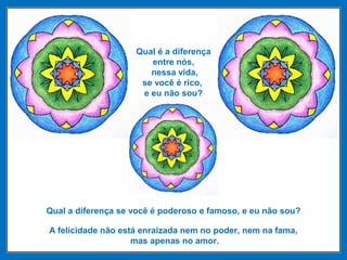 Qual é a diferença
entre nós,
nessa vida,
se você é rico,
e eu não sou?
Qual a diferença se você é poderoso e famoso, e eu não sou?
A felicidade não está enraizada nem no poder, nem na fama,
mas apenas no amor.
 