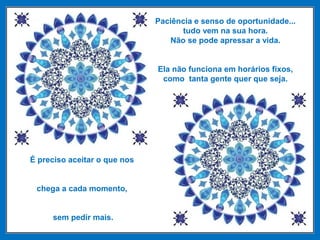 Paciência e senso de oportunidade...
tudo vem na sua hora.
Não se pode apressar a vida.
Ela não funciona em horários fixos,
como tanta gente quer que seja.
É preciso aceitar o que nos
chega a cada momento,
sem pedir mais.
 
