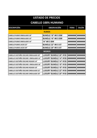 DESCRIPCIÓN: OBSERVACIÓN FERIA SALÓN
CABELLO RUBIO ONDULADO 18” BUNDLE 18" #613 BW ######## ########
CABELLO RUBIO ONDULADO 16” BUNDLE 16" #613 BW ######## ########
CABELLO RUBIO ONDULADO 14” 14" #613 BW ######## ########
CABELLO RUBIO LACIO 22” BUNDLE 22" #613 ST ######## ########
CABELLO RUBIO LACIO 20” BUNDLE 20" #613 ST ######## ########
CABELLO CASTAÑO OSCURO ONDULADO 20" LUXURY BUNDLE 20" #1B DW
######## ########
CABELLO CASTAÑO OSCURO ONDULADO 14" LUXURY BUNDLE 14" #1B BW
######## ########
CABELLO CASTAÑO OSCURO RIZADO 14" LUXURY BUNDLE 14" #1B DW
######## ########
CABELLO CASTAÑO OSCURO ONDULADO 18" LUXURY BUNDLE 18" #1B BW
######## ########
CABELLO CASTAÑO OSCURO RIZADO 18" LUXURY BUNDLE 18" #1B DW
######## ########
CABELLO CASTAÑO OSCURO ONDULADO 22" LUXURY BUNDLE 22" #1B BW
######## ########
CABELLO CASTAÑO OSCURO ONDULADO 20" LUXURY BUNDLE 20" #1B BW
######## ########
LISTADO DE PRECIOS
CABELLO 100% HUMANO
NEGROS
RUBIOS
 