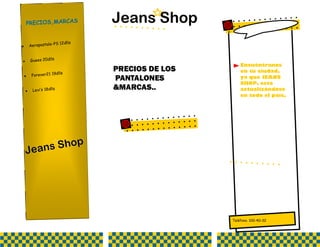 PRECIOS,MARCAS


                      S 12dlls
       Aeropostale-P


       Guees 20dlls
                                                      Encuéntranos
                       ls
                                 PRECIOS DE LOS       en tu ciudad,
         Forever21 19dl
    
                                 PANTALONES           ya que JEANS
                                                      SHOP, esta
        Levi’s 18dlls
                                 &MARCAS..            actualizándose
                                                      en todo el país,




                                                  Teléfono. 100-40-32
 